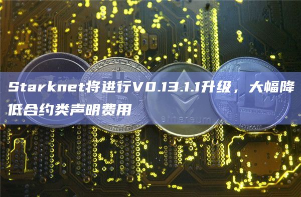 Starknet将进行V0.13.1.1升级，大幅降低合约类声明费用