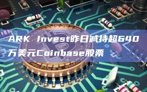 ARK Invest昨日减持超640万美元Coinbase股票