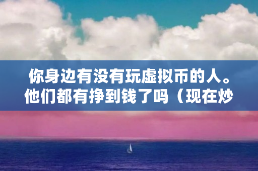 你身边有没有玩虚拟币的人。他们都有挣到钱了吗(现在炒什么币赚钱很快是真的吗)