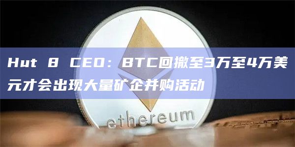 Hut 8 CEO：BTC回撤至3万至4万美元才会出现大量矿企并购活动