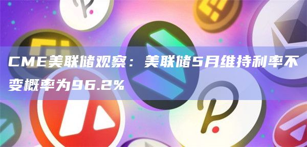 美联储5月维持利率不变概率为96.2%