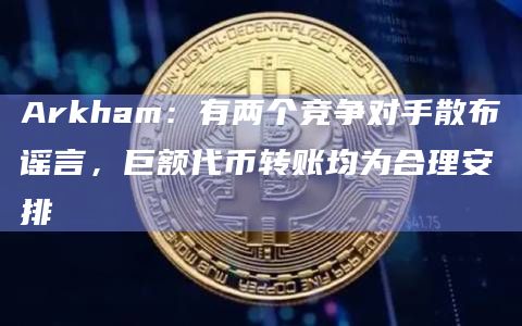 Arkham:有两个竞争对手散布谣言,巨额代币转账均为合理安排