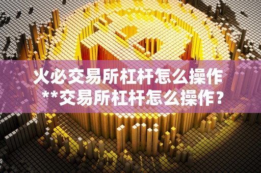 火必交易所杠杆怎么操作 **交易所杠杆怎么操作?