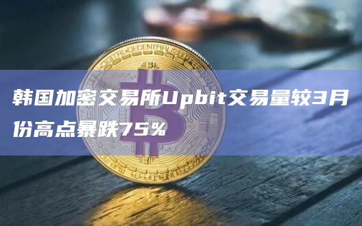 韩国加密交易所Upbit交易量较3月份高点暴跌75%