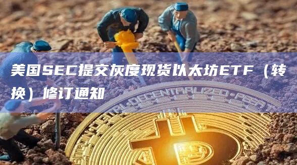 美国SEC提交灰度现货以太坊ETF（转换）修订通知