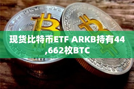 现货比特币ETF ARKB持有44,662枚BTC
