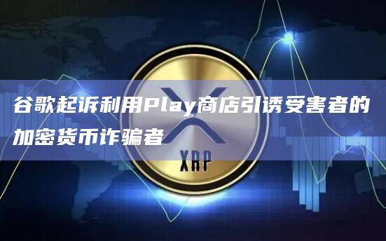谷歌起诉利用Play商店引诱受害者的加密货币诈骗者