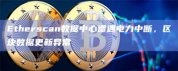 Etherscan数据中心遭遇电力中断，区块数据更新异常