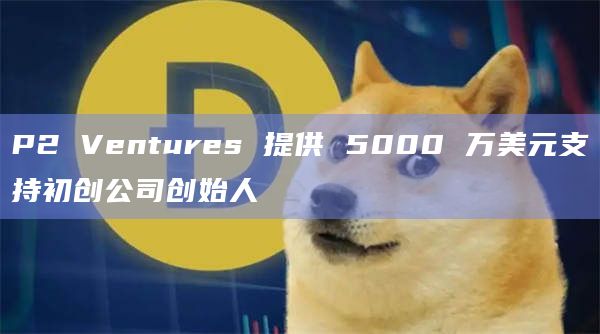 P2 Ventures 提供 5000 万美元支持初创公司创始人