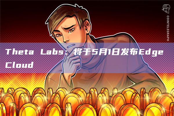 Theta Labs：将于5月1日发布Edge Cloud