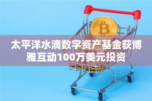 太平洋水滴数字资产基金获博雅互动100万美元投资