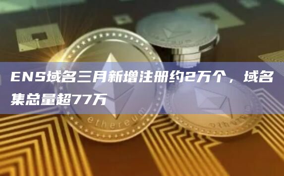 ENS域名三月新增注册约2万个，域名集总量超77万