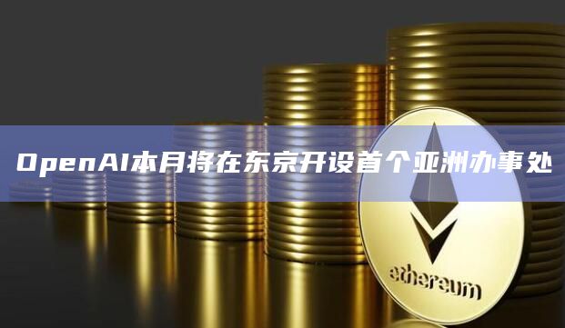 OpenAI本月将在东京开设首个亚洲办事处