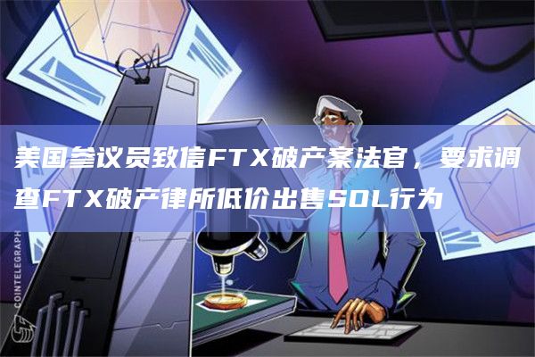 美国参议员致信FTX破产案法官,要求调查FTX破产律所低价出售SOL行为