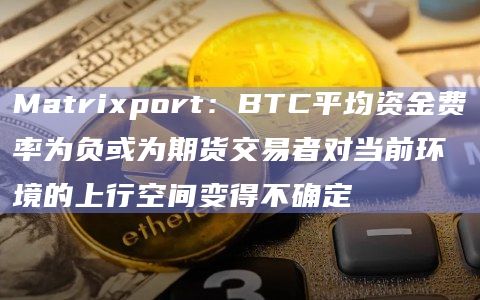 Matrixport：BTC平均资金费率为负或为期货交易者对当前环境的上行空间变得不确定